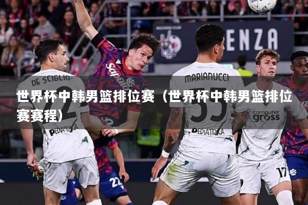 世界杯中韩男篮排位赛（世界杯中韩男篮排位赛赛程）