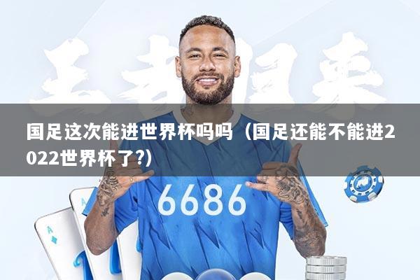 国足这次能进世界杯吗吗（国足还能不能进2022世界杯了?）