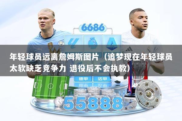 年轻球员远离詹姆斯图片（追梦现在年轻球员太软缺乏竞争力 退役后不会执教）