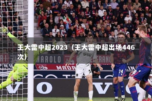 详细阅读:王大雷中超2023(王大雷中超出场446次) 王大雷中超2023(王大雷中超出场446次)